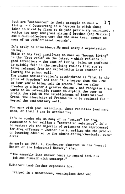 Both ace "outsourced” in their struggle to make a 3 9 living. - ( Outsourcing is a " system in which cheap  labor is hired by firms to do Jjobs previously unionized, ) Notice how many immigrant sistas & brothas (esp.Mexican) and U.S.ex-offenders work for the same temp, agency as many of us with"criminal records”.  It’s truly no coincidence.We need unity & organization  is key.  While it oay feel gratifying to make an "honest living" in the ’free world’ on the outset - which reflects our 80od intentions - the cost of living, being so profound - is quickly felc in the revolting reality that you’re being released from one exploitation into another if leaving the prison vall.  The prison adainistration’s catch-phrase is "that is the price of Froedom;" and that "It’s better than the .1u¢  2n hour you’re being paid in prison.” But ve value Freedon to a higher & greater degree , and recognize their vords as an unfeasible reason to exploit the poor to profit the rich in the Establishment of Institutional Greed. The elasticity of Freedom is to be resisted for - beyond the penitentiary wall.  For many with good intentions, these realities (and liard ones, at that! ) can be overbearing.  It’s no wonder why so many of us "return" for drug- possession & for selling a "controlled substance". I¢’s D0 mystery why the majority of prisoners are reprocessed for drug offences - vnether due to selling the the product or beconing addicted to the mind-altering chemicals, ours- elves!  As early as 1965, A. Kornhouser observed in his "Hentol Healch of the Industrial Worker," chat:  “The asseably line worker tends to regard both his job and himself with contempt.  H.Richard Lamb further expresses how:  Trapped in a monotonous, meaningless dead-end 